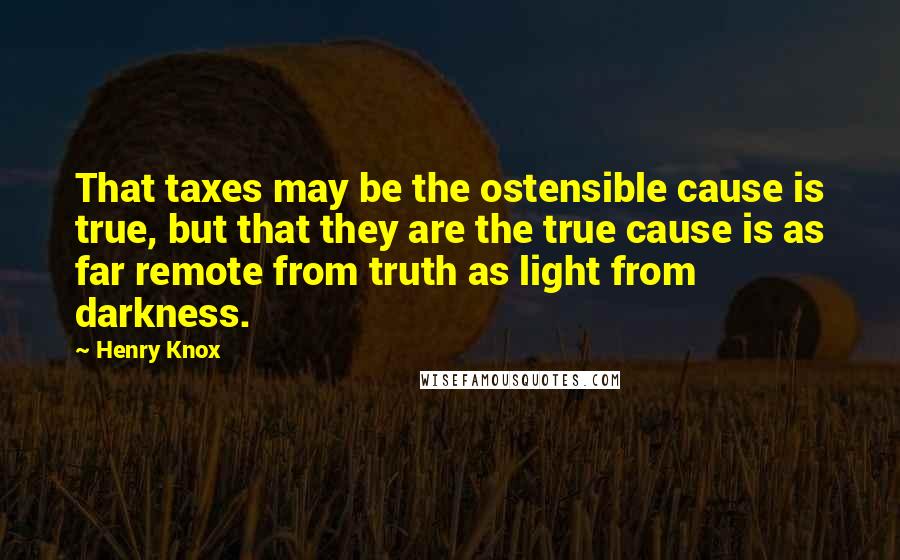 Henry Knox Quotes: That taxes may be the ostensible cause is true, but that they are the true cause is as far remote from truth as light from darkness.