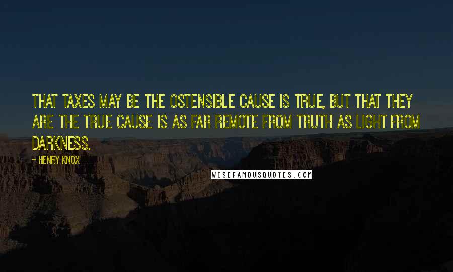 Henry Knox Quotes: That taxes may be the ostensible cause is true, but that they are the true cause is as far remote from truth as light from darkness.