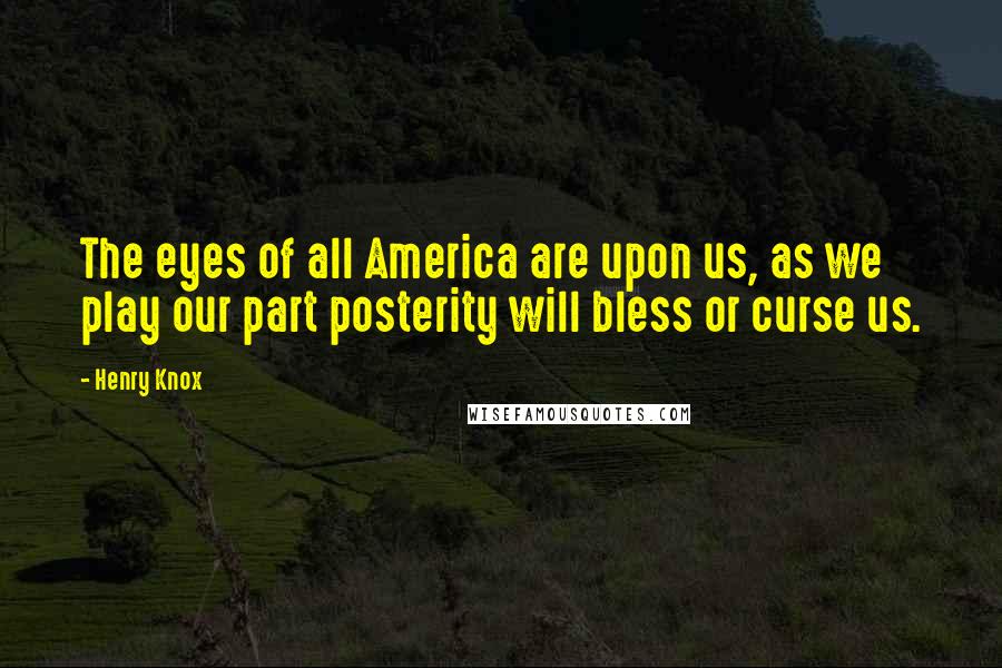 Henry Knox Quotes: The eyes of all America are upon us, as we play our part posterity will bless or curse us.