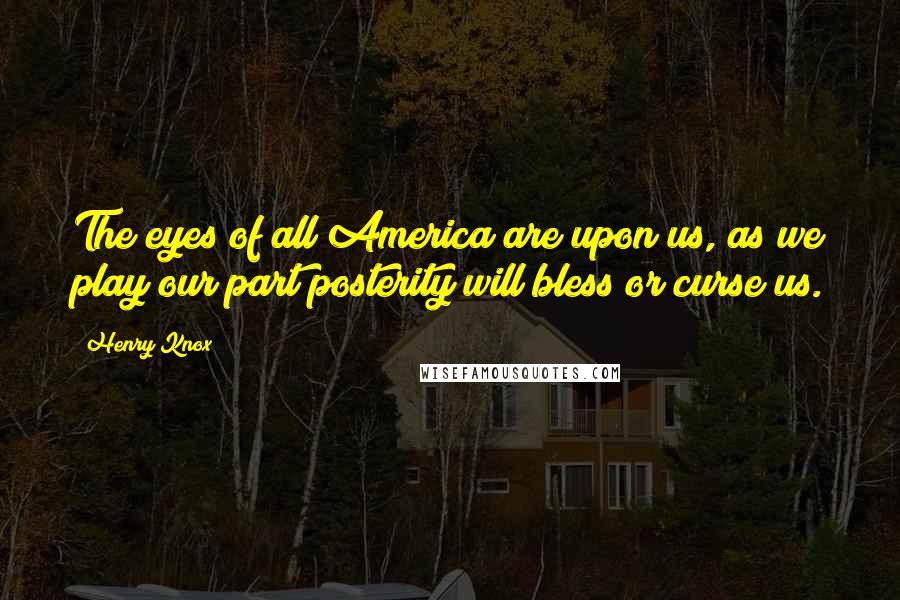 Henry Knox Quotes: The eyes of all America are upon us, as we play our part posterity will bless or curse us.