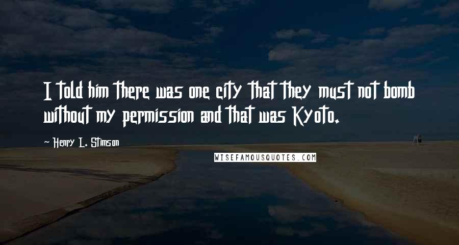 Henry L. Stimson Quotes: I told him there was one city that they must not bomb without my permission and that was Kyoto.