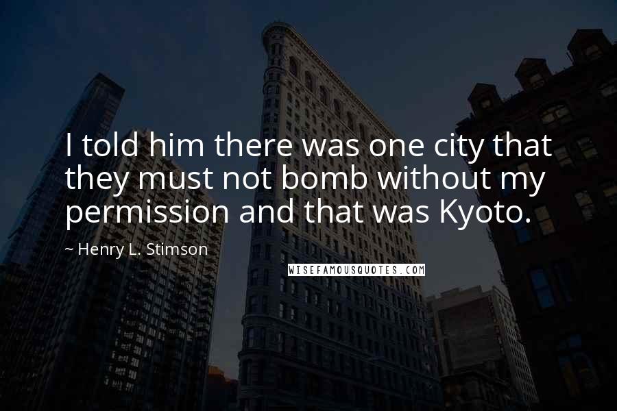 Henry L. Stimson Quotes: I told him there was one city that they must not bomb without my permission and that was Kyoto.