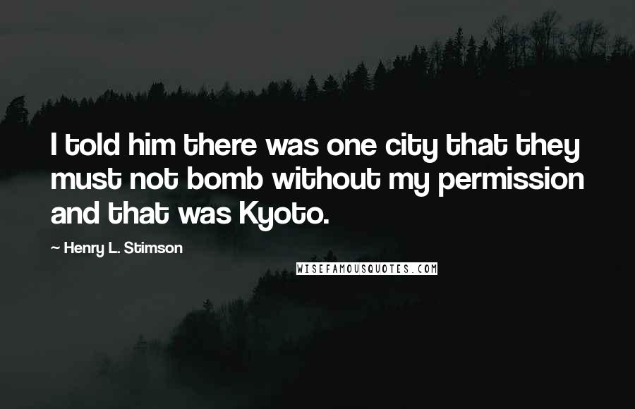 Henry L. Stimson Quotes: I told him there was one city that they must not bomb without my permission and that was Kyoto.