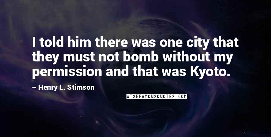 Henry L. Stimson Quotes: I told him there was one city that they must not bomb without my permission and that was Kyoto.