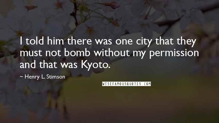 Henry L. Stimson Quotes: I told him there was one city that they must not bomb without my permission and that was Kyoto.