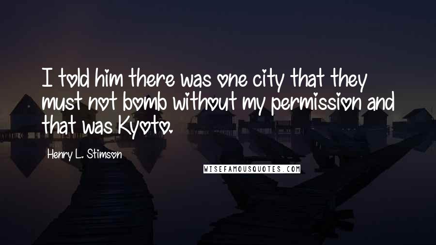 Henry L. Stimson Quotes: I told him there was one city that they must not bomb without my permission and that was Kyoto.