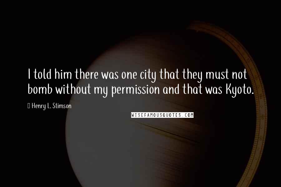 Henry L. Stimson Quotes: I told him there was one city that they must not bomb without my permission and that was Kyoto.