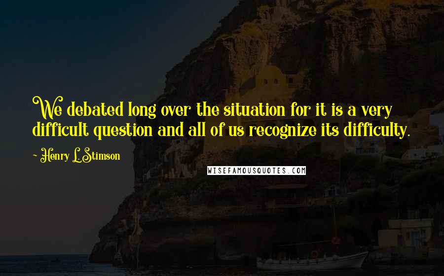 Henry L. Stimson Quotes: We debated long over the situation for it is a very difficult question and all of us recognize its difficulty.