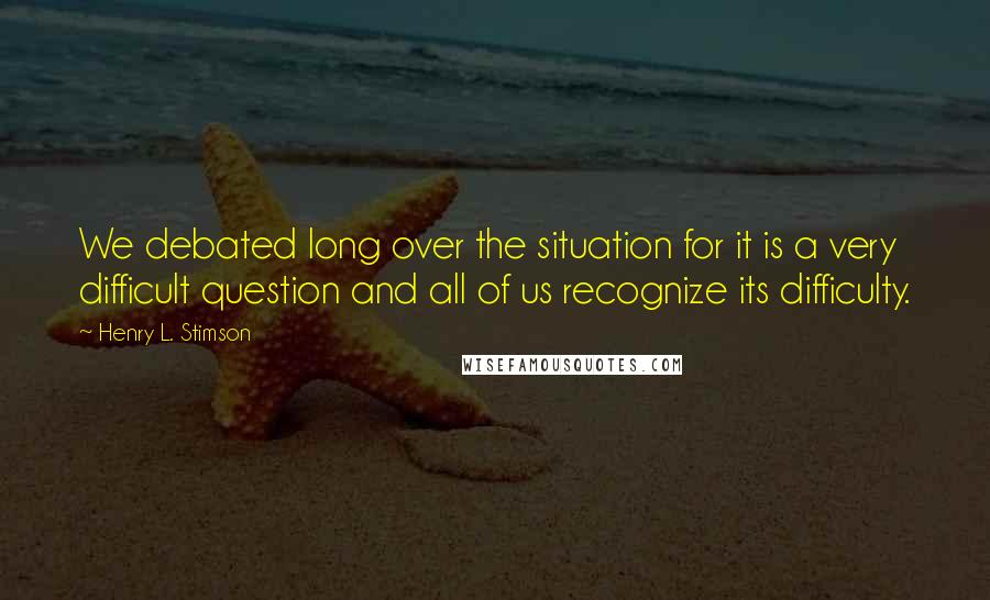 Henry L. Stimson Quotes: We debated long over the situation for it is a very difficult question and all of us recognize its difficulty.