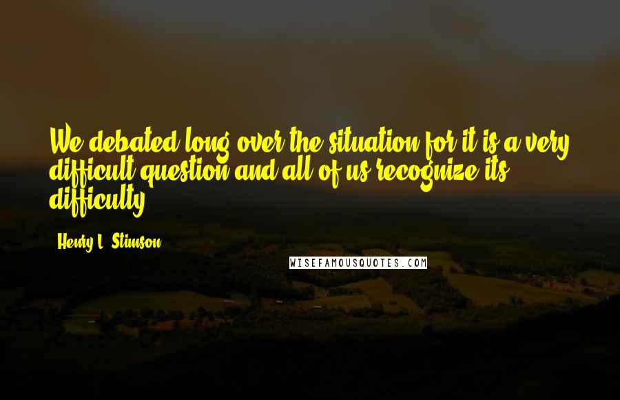 Henry L. Stimson Quotes: We debated long over the situation for it is a very difficult question and all of us recognize its difficulty.