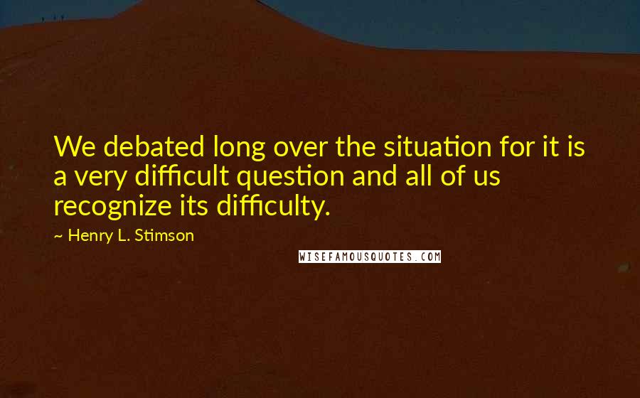 Henry L. Stimson Quotes: We debated long over the situation for it is a very difficult question and all of us recognize its difficulty.