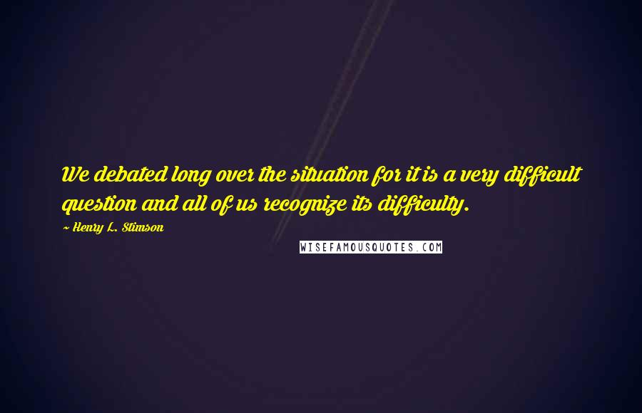 Henry L. Stimson Quotes: We debated long over the situation for it is a very difficult question and all of us recognize its difficulty.