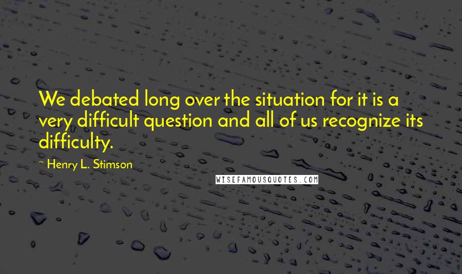 Henry L. Stimson Quotes: We debated long over the situation for it is a very difficult question and all of us recognize its difficulty.