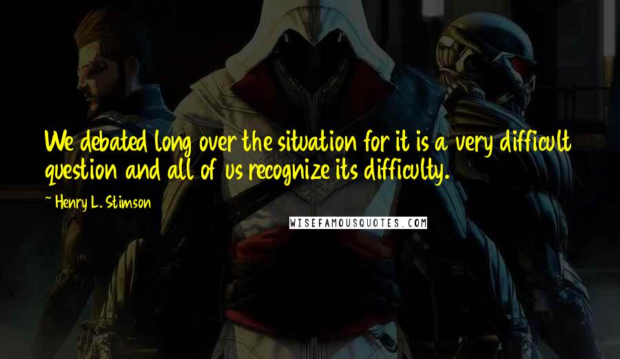 Henry L. Stimson Quotes: We debated long over the situation for it is a very difficult question and all of us recognize its difficulty.