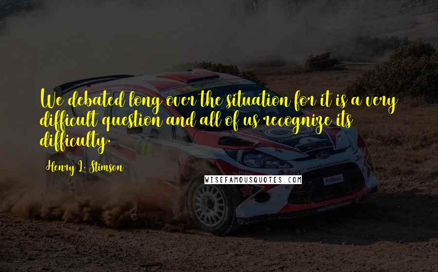 Henry L. Stimson Quotes: We debated long over the situation for it is a very difficult question and all of us recognize its difficulty.