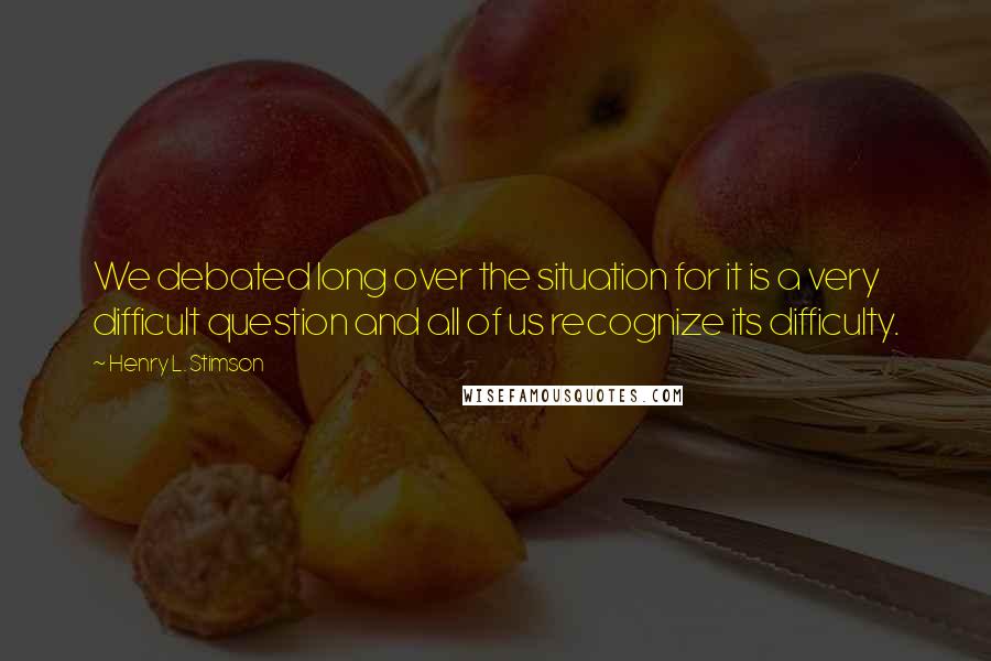 Henry L. Stimson Quotes: We debated long over the situation for it is a very difficult question and all of us recognize its difficulty.
