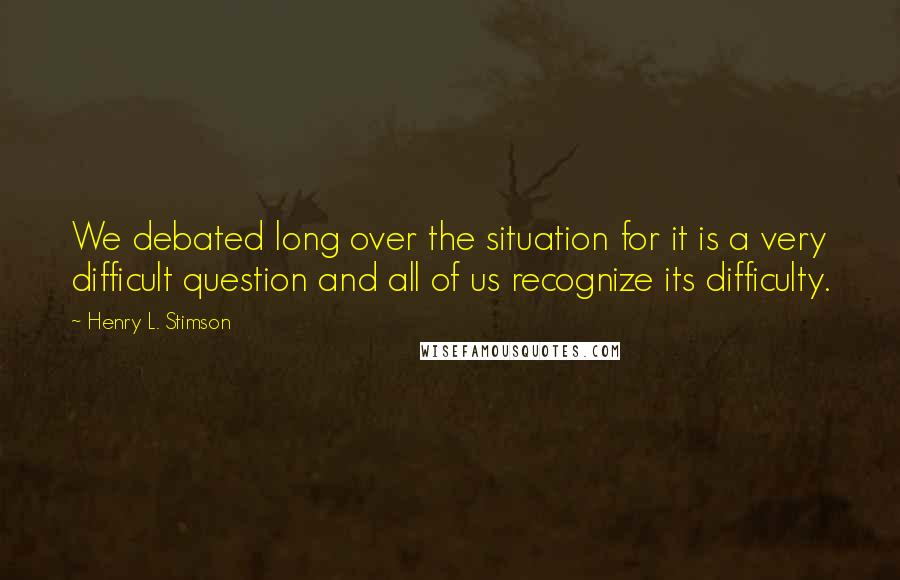 Henry L. Stimson Quotes: We debated long over the situation for it is a very difficult question and all of us recognize its difficulty.