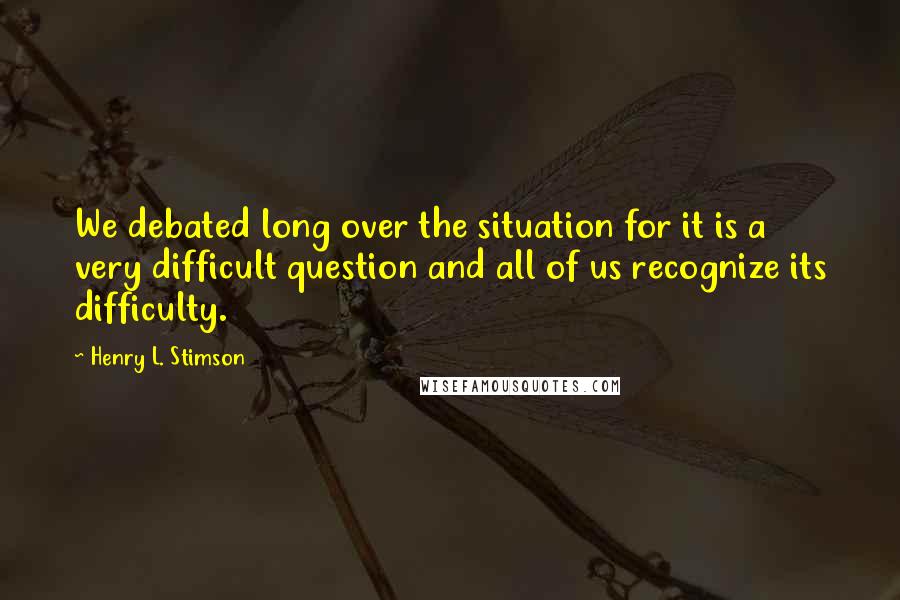 Henry L. Stimson Quotes: We debated long over the situation for it is a very difficult question and all of us recognize its difficulty.