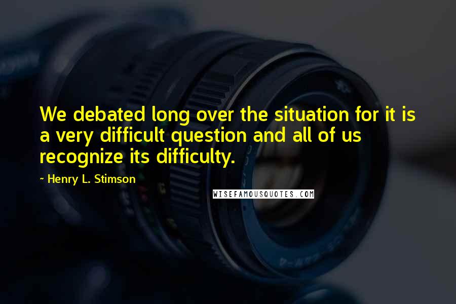 Henry L. Stimson Quotes: We debated long over the situation for it is a very difficult question and all of us recognize its difficulty.