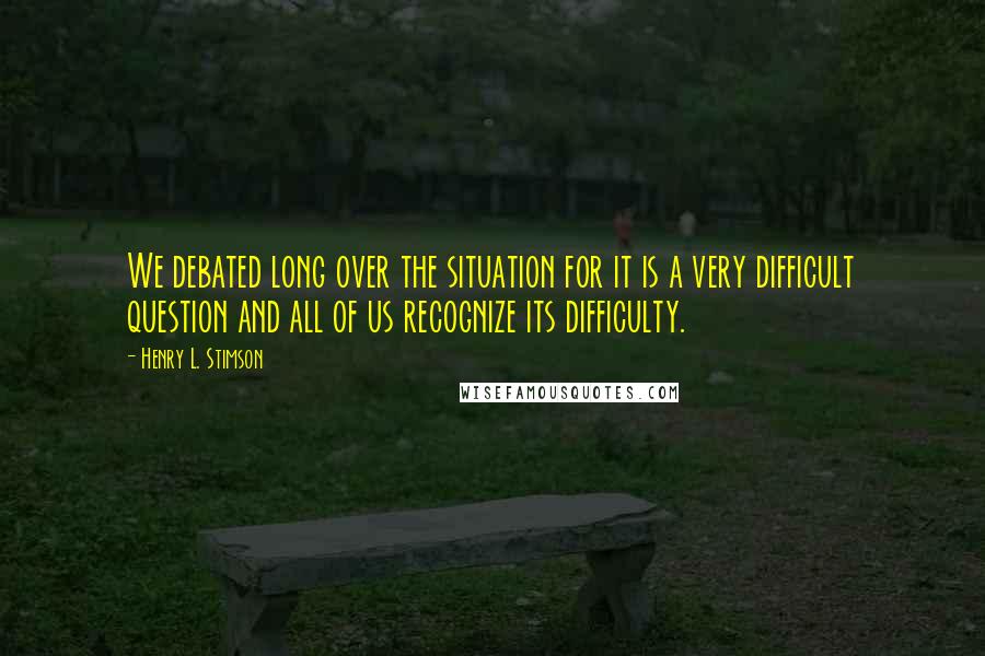 Henry L. Stimson Quotes: We debated long over the situation for it is a very difficult question and all of us recognize its difficulty.