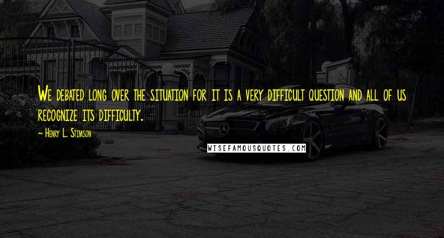 Henry L. Stimson Quotes: We debated long over the situation for it is a very difficult question and all of us recognize its difficulty.