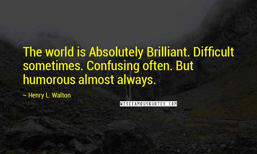 Henry L. Walton Quotes: The world is Absolutely Brilliant. Difficult sometimes. Confusing often. But humorous almost always.