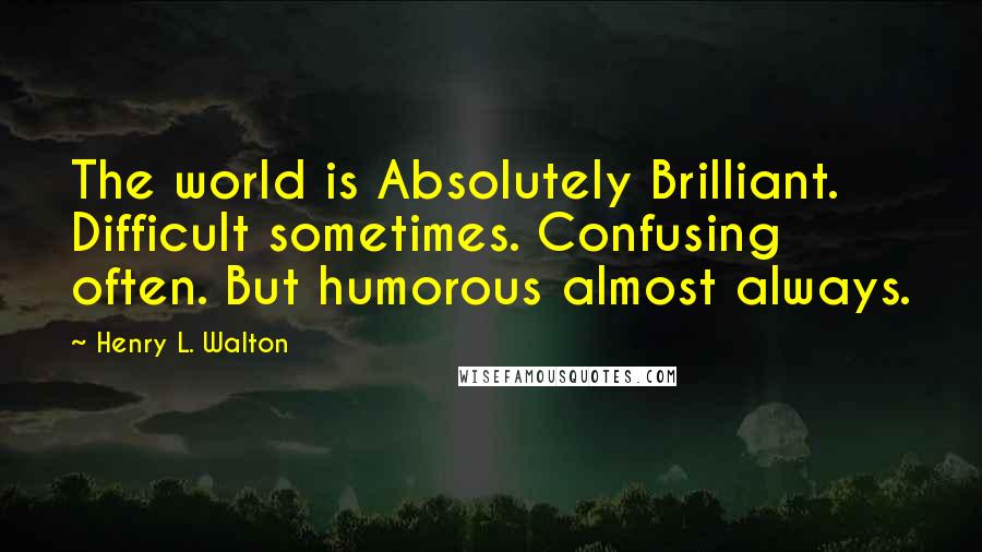 Henry L. Walton Quotes: The world is Absolutely Brilliant. Difficult sometimes. Confusing often. But humorous almost always.