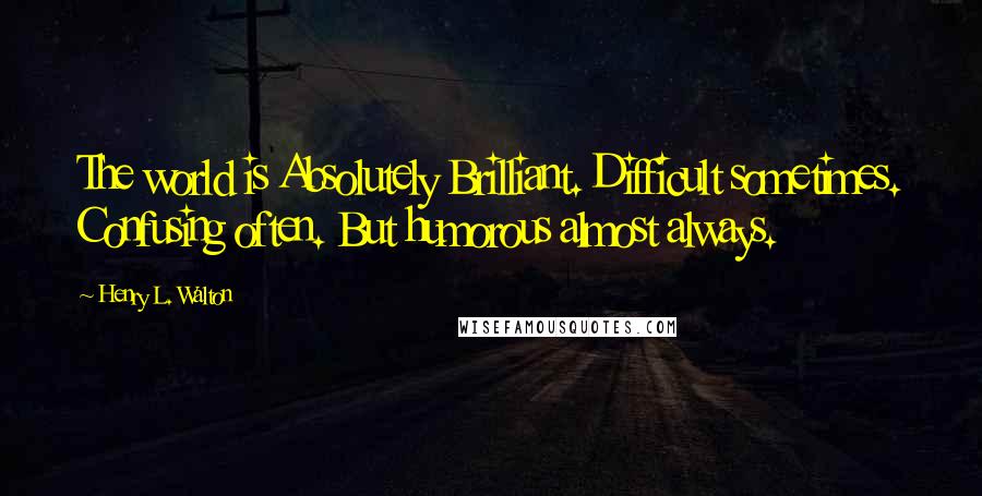 Henry L. Walton Quotes: The world is Absolutely Brilliant. Difficult sometimes. Confusing often. But humorous almost always.