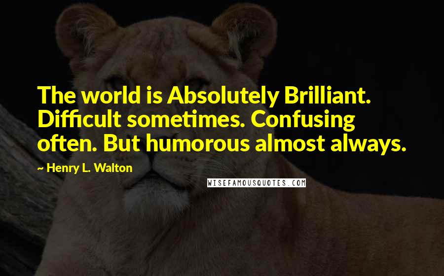 Henry L. Walton Quotes: The world is Absolutely Brilliant. Difficult sometimes. Confusing often. But humorous almost always.