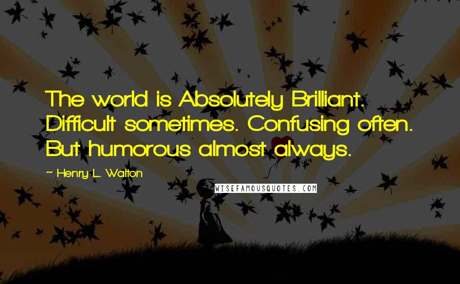 Henry L. Walton Quotes: The world is Absolutely Brilliant. Difficult sometimes. Confusing often. But humorous almost always.