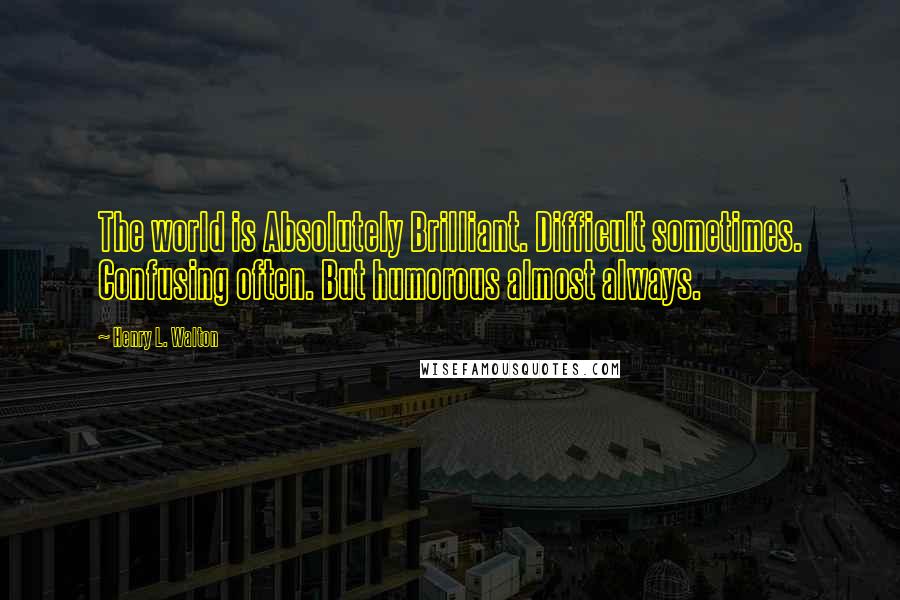 Henry L. Walton Quotes: The world is Absolutely Brilliant. Difficult sometimes. Confusing often. But humorous almost always.