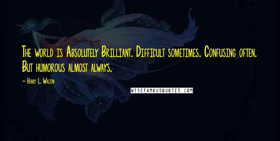 Henry L. Walton Quotes: The world is Absolutely Brilliant. Difficult sometimes. Confusing often. But humorous almost always.