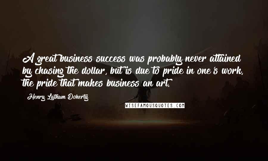 Henry Latham Doherty Quotes: A great business success was probably never attained by chasing the dollar, but is due to pride in one's work, the pride that makes business an art.