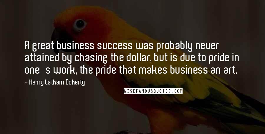 Henry Latham Doherty Quotes: A great business success was probably never attained by chasing the dollar, but is due to pride in one's work, the pride that makes business an art.