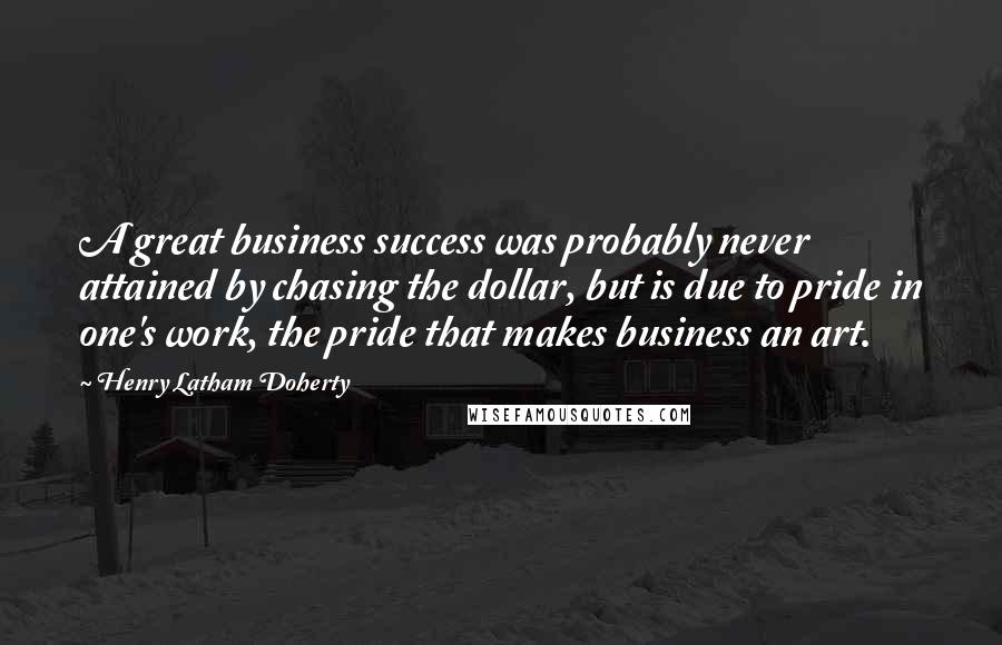 Henry Latham Doherty Quotes: A great business success was probably never attained by chasing the dollar, but is due to pride in one's work, the pride that makes business an art.