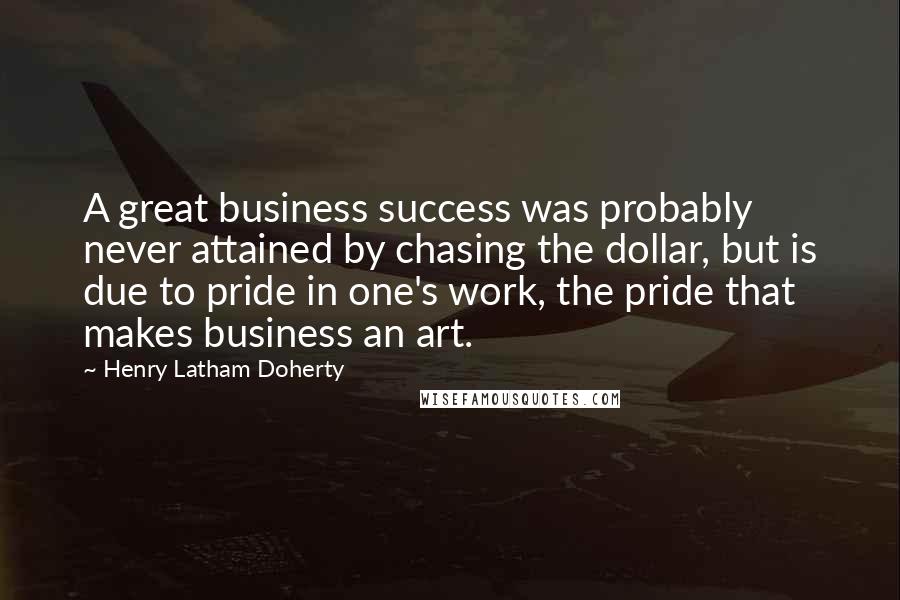 Henry Latham Doherty Quotes: A great business success was probably never attained by chasing the dollar, but is due to pride in one's work, the pride that makes business an art.