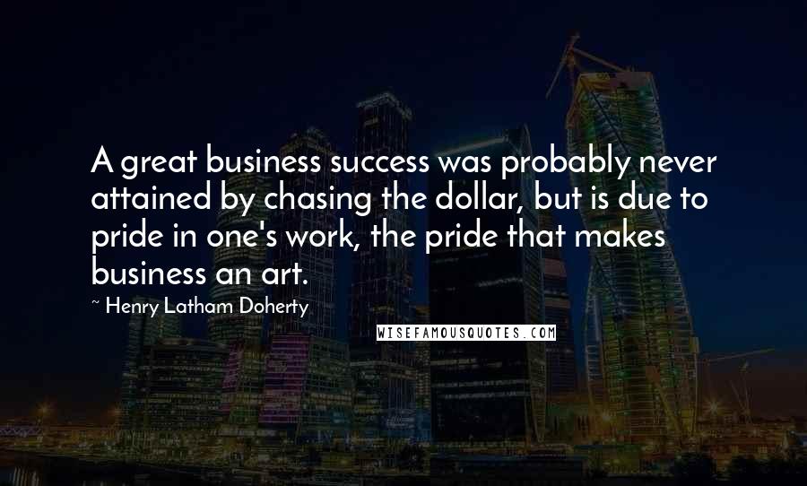 Henry Latham Doherty Quotes: A great business success was probably never attained by chasing the dollar, but is due to pride in one's work, the pride that makes business an art.