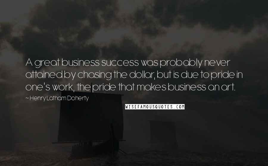 Henry Latham Doherty Quotes: A great business success was probably never attained by chasing the dollar, but is due to pride in one's work, the pride that makes business an art.