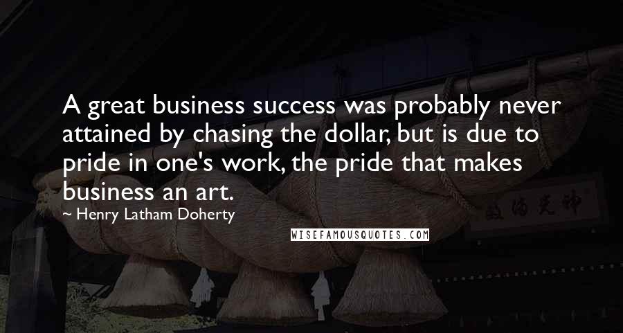 Henry Latham Doherty Quotes: A great business success was probably never attained by chasing the dollar, but is due to pride in one's work, the pride that makes business an art.