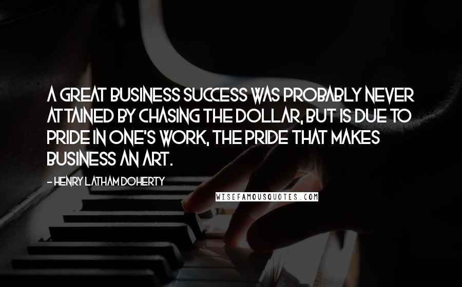 Henry Latham Doherty Quotes: A great business success was probably never attained by chasing the dollar, but is due to pride in one's work, the pride that makes business an art.