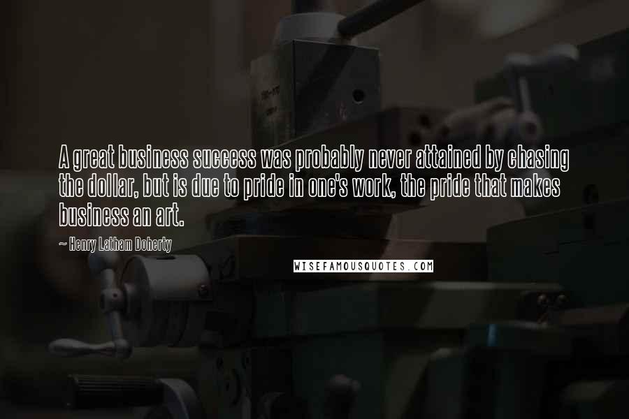 Henry Latham Doherty Quotes: A great business success was probably never attained by chasing the dollar, but is due to pride in one's work, the pride that makes business an art.