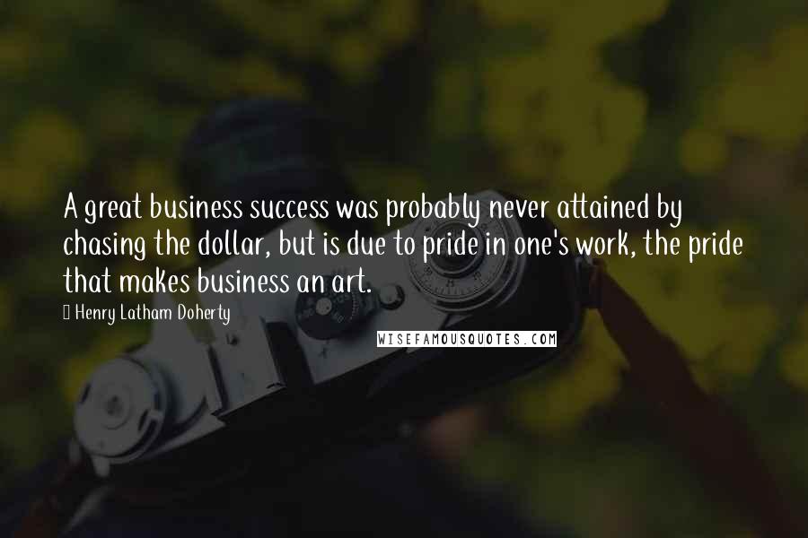 Henry Latham Doherty Quotes: A great business success was probably never attained by chasing the dollar, but is due to pride in one's work, the pride that makes business an art.