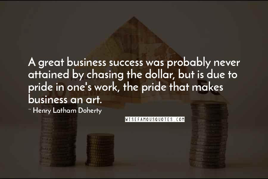 Henry Latham Doherty Quotes: A great business success was probably never attained by chasing the dollar, but is due to pride in one's work, the pride that makes business an art.