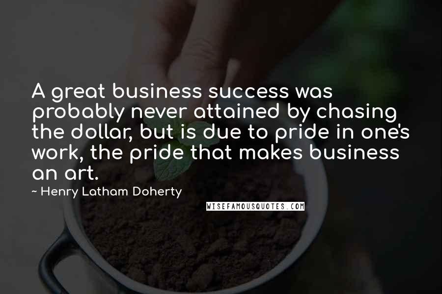 Henry Latham Doherty Quotes: A great business success was probably never attained by chasing the dollar, but is due to pride in one's work, the pride that makes business an art.