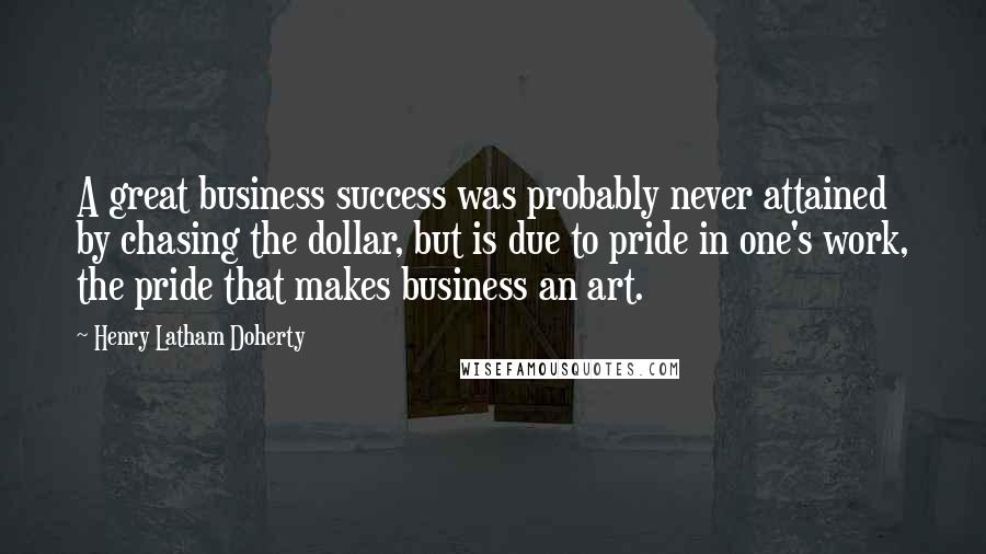 Henry Latham Doherty Quotes: A great business success was probably never attained by chasing the dollar, but is due to pride in one's work, the pride that makes business an art.