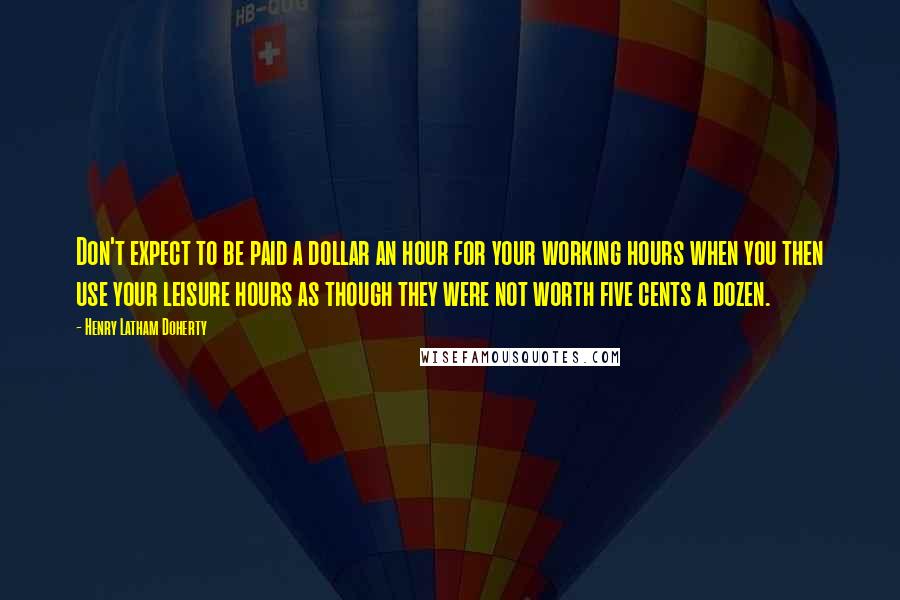 Henry Latham Doherty Quotes: Don't expect to be paid a dollar an hour for your working hours when you then use your leisure hours as though they were not worth five cents a dozen.