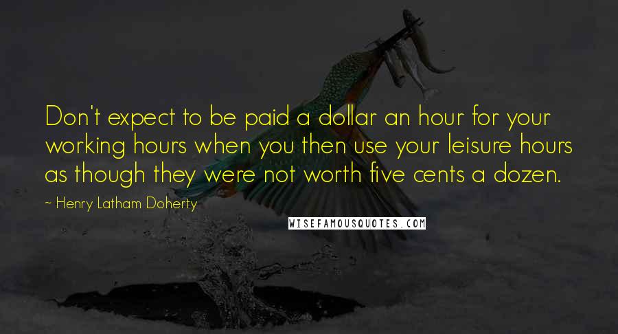 Henry Latham Doherty Quotes: Don't expect to be paid a dollar an hour for your working hours when you then use your leisure hours as though they were not worth five cents a dozen.