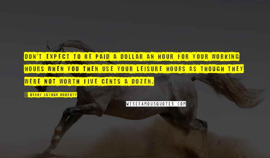 Henry Latham Doherty Quotes: Don't expect to be paid a dollar an hour for your working hours when you then use your leisure hours as though they were not worth five cents a dozen.