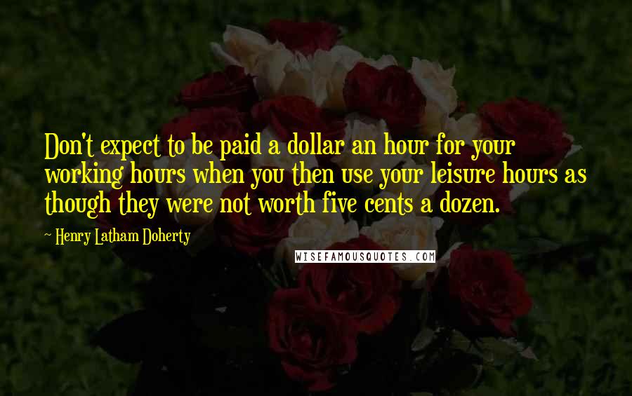 Henry Latham Doherty Quotes: Don't expect to be paid a dollar an hour for your working hours when you then use your leisure hours as though they were not worth five cents a dozen.