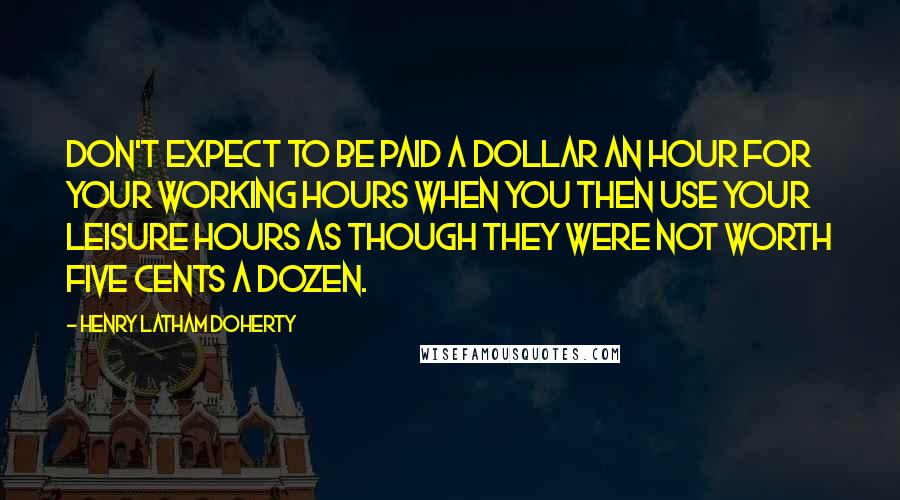 Henry Latham Doherty Quotes: Don't expect to be paid a dollar an hour for your working hours when you then use your leisure hours as though they were not worth five cents a dozen.